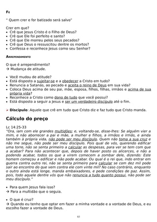 FÉ
“ Quem crer e for batizado será salvo”
Crer em que?
• Crê que Jesus Cristo é o Filho de Deus?
• Crê que Ele foi perfeito e santo?
• Crê que Ele morreu pelos seus pecados?
• Crê que Deus o ressuscitou dentre os mortos?
• Confessa e reconhece Jesus como seu Senhor?
ARREPENDIMENTO
O que é arrependimento?
 Mudança de atitude.
•
•
•
•

Você mudou de atitude?
Está disposto a sujeitar-se e a obedecer a Cristo em tudo?
Renuncia a Satanás, ao pecado e aceita o reino de Deus em sua vida?
Coloca Deus acima de seu pai, mãe, esposa, filhos, filhas, irmãos e acima de sua
própria vida?
• Reconhece a Cristo como dono de tudo que você possui?
• Está disposto a seguir a Jesus e ser um verdadeiro discípulo até o fim.
 Discípulo: Aquele que crê em tudo que Cristo diz e faz tudo que Cristo manda.

Cálculo do preço
Lc 14:25-33
“Ora, iam com ele grandes multidões; e, voltando-se, disse-lhes: Se alguém vier a
mim, e não aborrecer a pai e mãe, a mulher e filhos, a irmãos e irmãs, e ainda
também à própria vida, não pode ser meu discípulo. Quem não toma a sua cruz e
não me segue, não pode ser meu discípulo. Pois qual de vós, querendo edificar
uma torre, não se senta primeiro a calcular as despesas, para ver se tem com que
a acabar? Para não acontecer que, depois de haver posto os alicerces, e não a
podendo acabar, todos os que a virem comecem a zombar dele, dizendo: Este
homem começou a edificar e não pode acabar. Ou qual é o rei que, indo entrar em
guerra contra outro rei, não se senta primeiro para calcular se com dez mil pode
sair ao encontro do que vem contra ele com vinte mil? No caso contrário, enquanto
o outro ainda está longe, manda embaixadores, e pede condições de paz. Assim,
pois, todo aquele dentre vós que não renuncia a tudo quanto possui, não pode ser
meu discípulo.”
• Para quem Jesus fala isso?

 Para a multidão que o seguia.
• O que é cruz?

 Quando eu tenho que optar em fazer a minha vontade e a vontade de Deus, e eu
escolho fazer a vontade de Deus.
83

 