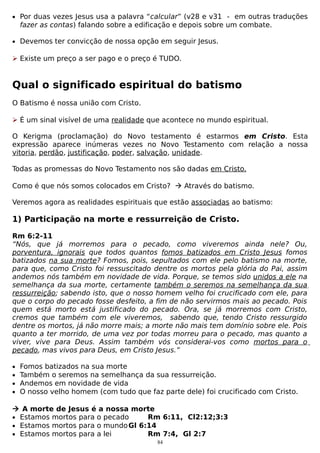 • Por duas vezes Jesus usa a palavra “calcular” (v28 e v31 - em outras traduções

fazer as contas) falando sobre a edificação e depois sobre um combate.

• Devemos ter convicção de nossa opção em seguir Jesus.

 Existe um preço a ser pago e o preço é TUDO.

Qual o significado espiritual do batismo
O Batismo é nossa união com Cristo.
 É um sinal visível de uma realidade que acontece no mundo espiritual.
O Kerigma (proclamação) do Novo testamento é estarmos em Cristo. Esta
expressão aparece inúmeras vezes no Novo Testamento com relação a nossa
vitoria, perdão, justificação, poder, salvação, unidade.
Todas as promessas do Novo Testamento nos são dadas em Cristo.
Como é que nós somos colocados em Cristo?  Através do batismo.
Veremos agora as realidades espirituais que estão associadas ao batismo:

1) Participação na morte e ressurreição de Cristo.
Rm 6:2-11
“Nós, que já morremos para o pecado, como viveremos ainda nele? Ou,
porventura, ignorais que todos quantos fomos batizados em Cristo Jesus fomos
batizados na sua morte? Fomos, pois, sepultados com ele pelo batismo na morte,
para que, como Cristo foi ressuscitado dentre os mortos pela glória do Pai, assim
andemos nós também em novidade de vida. Porque, se temos sido unidos a ele na
semelhança da sua morte, certamente também o seremos na semelhança da sua
ressurreição; sabendo isto, que o nosso homem velho foi crucificado com ele, para
que o corpo do pecado fosse desfeito, a fim de não servirmos mais ao pecado. Pois
quem está morto está justificado do pecado. Ora, se já morremos com Cristo,
cremos que também com ele viveremos, sabendo que, tendo Cristo ressurgido
dentre os mortos, já não morre mais; a morte não mais tem domínio sobre ele. Pois
quanto a ter morrido, de uma vez por todas morreu para o pecado, mas quanto a
viver, vive para Deus. Assim também vós considerai-vos como mortos para o
pecado, mas vivos para Deus, em Cristo Jesus.”
•
•
•
•

Fomos batizados na sua morte
Também o seremos na semelhança da sua ressurreição.
Andemos em novidade de vida
O nosso velho homem (com tudo que faz parte dele) foi crucificado com Cristo.

 A morte de Jesus é a nossa morte
• Estamos mortos para o pecado
Rm 6:11, Cl2:12;3:3
• Estamos mortos para o mundo Gl 6:14
• Estamos mortos para a lei
Rm 7:4, Gl 2:7
84

 