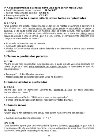  A sua ressurreição é a nossa nova vida para servir-mos a Deus.
• Em Cristo somos novas criaturas
II Co 5:17
• Fomos ressuscitados com Ele Ef 2:5-6
• Ressurgimos pela fé
Cl 2:12

2) Sua exaltação é nossa vitoria sobre todas as potestades
Ef 1:20-23
“Que operou em Cristo, ressuscitando-o dentre os mortos e fazendo-o sentar-se à
sua direita nos céus, muito acima de todo principado, e autoridade, e poder, e
domínio, e de todo nome que se nomeia, não só neste século, mas também no
vindouro; e sujeitou todas as coisas debaixo dos seus pés, e para ser cabeça sobre
todas as coisas o deu à igreja, que é o seu corpo, o complemento daquele que
cumpre tudo em todas as coisas.”
• Acima de todo nome que se nomeia.
• Acima de todo principado
• Unidos a Cristo temos vitoria sobre Satanás e os demônios e sobre toda amarra

diabólica.

3) Temos o perdão dos pecados
At 2:38
“Pedro então lhes respondeu: Arrependei-vos, e cada um de vós seja batizado em
nome de Jesus Cristo, para remissão de vossos pecados; e recebereis o dom do
Espírito Santo.”
• Para que?  Perdão dos pecados.
• Nossos pecados são perdoados por Deus no batismo.

4) Somos lavados e purificados
At 22:16
“Agora por que te demoras? Levanta-te, batiza-te e lava os teus pecados,
invocando o seu nome.”
• Ananias disse a Paulo: “ Batiza-te e lava os teus pecados”
• Somos limpos, lavados por dentro, recebemos vestes brancas.

5) Somos salvos
Mc 16:16
“Quem crer e for batizado será salvo; mas quem não crer será condenado.”
• As duas coisas devem acontecer  “ e ”

I Pe 3:21
“Que também agora, por uma verdadeira figura-o batismo, vos salva, o qual não é
o despojamento da imundícia da carne, mas a indagação de uma boa consciência
para com Deus, pela ressurreição de Jesus Cristo.”
85

 