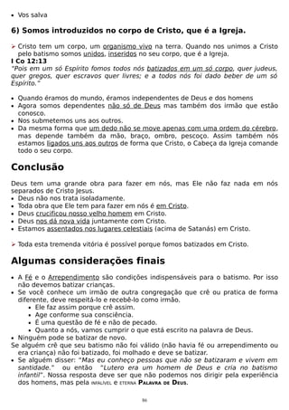 • Vos salva

6) Somos introduzidos no corpo de Cristo, que é a Igreja.
 Cristo tem um corpo, um organismo vivo na terra. Quando nos unimos a Cristo
pelo batismo somos unidos, inseridos no seu corpo, que é a Igreja.
I Co 12:13
“Pois em um só Espírito fomos todos nós batizados em um só corpo, quer judeus,
quer gregos, quer escravos quer livres; e a todos nós foi dado beber de um só
Espírito.”
• Quando éramos do mundo, éramos independentes de Deus e dos homens
• Agora somos dependentes não só de Deus mas também dos irmão que estão

conosco.
• Nos submetemos uns aos outros.
• Da mesma forma que um dedo não se move apenas com uma ordem do cérebro,
mas depende também da mão, braço, ombro, pescoço. Assim também nós
estamos ligados uns aos outros de forma que Cristo, o Cabeça da Igreja comande
todo o seu corpo.

Conclusão
Deus tem uma grande obra para fazer em nós, mas Ele não faz nada em nós
separados de Cristo Jesus.
• Deus não nos trata isoladamente.
• Toda obra que Ele tem para fazer em nós é em Cristo.
• Deus crucificou nosso velho homem em Cristo.
• Deus nos dá nova vida juntamente com Cristo.
• Estamos assentados nos lugares celestiais (acima de Satanás) em Cristo.
 Toda esta tremenda vitória é possível porque fomos batizados em Cristo.

Algumas considerações finais
• A Fé e o Arrependimento são condições indispensáveis para o batismo. Por isso

não devemos batizar crianças.
• Se você conhece um irmão de outra congregação que crê ou pratica de forma
diferente, deve respeitá-lo e recebê-lo como irmão.
• Ele faz assim porque crê assim.
• Age conforme sua consciência.
• É uma questão de fé e não de pecado.
• Quanto a nós, vamos cumprir o que está escrito na palavra de Deus.
• Ninguém pode se batizar de novo.
Se alguém crê que seu batismo não foi válido (não havia fé ou arrependimento ou
era criança) não foi batizado, foi molhado e deve se batizar.
• Se alguém disser: “Mas eu conheço pessoas que não se batizaram e vivem em
santidade.” ou então “Lutero era um homem de Deus e cria no batismo
infantil”. Nossa resposta deve ser que não podemos nos dirigir pela experiência
dos homens, mas pela INFALÍVEL e ETERNA PALAVRA DE DEUS.
86

 