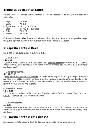 Símbolos do Espírito Santo
Muitas vezes o Espírito Santo aparece na bíblia representado por um símbolo, Por
exemplo:
•
•
•
•
•
•

Fogo
Lc 3:16
Vento
At 2:2
Água, rio, chuva
Jo 7:37-39
Óleo
Zc 4:2-6 (Unção)
Selo
Ef 1:13
Pomba
Mt 3:16

O Espírito Santo não é nenhum desses símbolos (um vento, uma pomba, fogo,
etc.). Ele apenas aparece representado por eles nestas passagens.

O Espirito Santo é Deus
Ele é tão Deus quanto Pai e quanto o Filho.
• Ele é Eterno.
Hb 9:14
“Quanto mais o sangue de Cristo, que pelo Espírito eterno se ofereceu a si mesmo
imaculado a Deus, purificará das obras mortas a vossa consciência, para servirdes
ao Deus vivo?”
• Ele é Onipresente.
Sl 139:7-10
“Para onde me irei do teu Espírito, ou para onde fugirei da tua presença? Se subir
ao céu, tu aí estás; se fizer no Seol a minha cama, eis que tu ali estás também. Se
tomar as asas da alva, se habitar nas extremidades do mar, ainda ali a tua mão me
guiará e a tua destra me susterá.”
• Ele é Onisciente.
I Co 2:10
“Porque Deus no-las revelou pelo seu Espírito; pois o Espírito esquadrinha todas as
coisas, mesmos as profundezas de Deus.”
• Ele é Onipotente.
Lc 1:35
“Respondeu-lhe o anjo: Virá sobre ti o Espírito Santo, e o poder do Altíssimo te
cobrirá com a sua sombra; por isso o que há de nascer será chamado santo, Filho
de Deus.”

O Espírito Santo é uma pessoa
Jesus quando fala sobre o Espírito Santo o apresenta como uma pessoa:
89

 