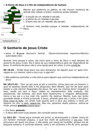  O Reino de Deus é o fim da independência do homem
Mesmo que podemos os galhos, se não houver mudança de
atitude eles voltam a brotar. (continua sendo rebelde)

Ira
Rebeldia
Roubo
Adultério

Avareza
Contenda
Glutonaria

Consequências

Raiz

Atos

• A oração de um rebelde é pecado
• A oferta de um rebelde é pecado
• O bons atos de um rebelde são pecado

O Homem está perdido porque é rebelde, independente de
Deus.

Atitude

Independência

O Senhorio de Jesus Cristo
 Jesus  Κυριοσ
autoridade+etc)

(Kurios) Senhor

(Dono+Governante supremo+Máxima

Quando uma pessoa é salva, ela entra para o reino de Deus e está debaixo do
governo de Jesus Cristo. Ela é salva da sua independência para ser dependente de
Jesus. O senhorio de Jesus não é uma opção para ser salvo, é uma condição.
Mt 16:24 - “Então disse Jesus aos seus discípulos: Se alguém quer vir após mim,
negue-se a si mesmo, tome a sua cruz, e siga-me”.
 Não podemos prometer a vida eterna para alguém que continua independente de
Jesus.
Mc 10:17-22 - “Ora, ao sair para se pôr a caminho, correu para ele um homem, o
qual se ajoelhou diante dele e lhe perguntou: Bom Mestre, que hei de fazer para
herdar a vida eterna? Respondeu-lhe Jesus: Por que me chamas bom? ninguém é
bom, senão um que é Deus. Sabes os mandamentos: Não matarás; não
adulterarás; não furtarás; não dirás falso testemunho; a ninguém defraudarás;
honra a teu pai e a tua mãe. Ele, porém, lhe replicou: Mestre, tudo isso tenho
guardado desde a minha juventude. E Jesus, olhando para ele, o amou e lhe disse:
Uma coisa te falta; vai vende tudo quanto tens e dá-o aos pobres, e terás um
tesouro no céu; e vem, segue-me. Mas ele, pesaroso desta palavra, retirou-se
triste, porque possuía muitos bens”.
• Era dono, possuía...
• O deus dele eram suas posses. Seu coração estava nelas.

Lc 19:1-10 - “Tendo Jesus entrado em Jericó, ia atravessando a cidade. Havia ali
um homem chamado Zaqueu, o qual era chefe de publicanos e era rico. Este
procurava ver quem era Jesus, e não podia, por causa da multidão, porque era de
pequena estatura. E correndo adiante, subiu a um sicômoro a fim de vê-lo, porque
9

 