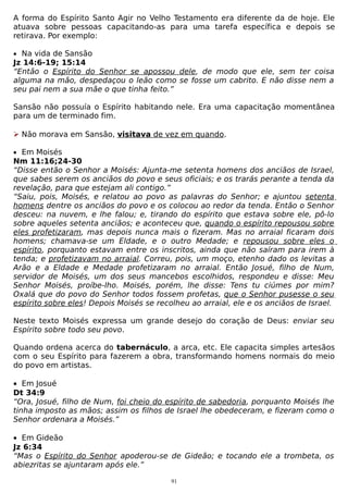 A forma do Espírito Santo Agir no Velho Testamento era diferente da de hoje. Ele
atuava sobre pessoas capacitando-as para uma tarefa específica e depois se
retirava. Por exemplo:
• Na vida de Sansão

Jz 14:6-19; 15:14
“Então o Espírito do Senhor se apossou dele, de modo que ele, sem ter coisa
alguma na mão, despedaçou o leão como se fosse um cabrito. E não disse nem a
seu pai nem a sua mãe o que tinha feito.”
Sansão não possuía o Espírito habitando nele. Era uma capacitação momentânea
para um de terminado fim.
 Não morava em Sansão, visitava de vez em quando.
• Em Moisés

Nm 11:16;24-30
“Disse então o Senhor a Moisés: Ajunta-me setenta homens dos anciãos de Israel,
que sabes serem os anciãos do povo e seus oficiais; e os trarás perante a tenda da
revelação, para que estejam ali contigo.”
“Saiu, pois, Moisés, e relatou ao povo as palavras do Senhor; e ajuntou setenta
homens dentre os anciãos do povo e os colocou ao redor da tenda. Então o Senhor
desceu: na nuvem, e lhe falou; e, tirando do espírito que estava sobre ele, pô-lo
sobre aqueles setenta anciãos; e aconteceu que, quando o espírito repousou sobre
eles profetizaram, mas depois nunca mais o fizeram. Mas no arraial ficaram dois
homens; chamava-se um Eldade, e o outro Medade; e repousou sobre eles o
espírito, porquanto estavam entre os inscritos, ainda que não saíram para irem à
tenda; e profetizavam no arraial. Correu, pois, um moço, etenho dado os levitas a
Arão e a Eldade e Medade profetizaram no arraial. Então Josué, filho de Num,
servidor de Moisés, um dos seus mancebos escolhidos, respondeu e disse: Meu
Senhor Moisés, proíbe-lho. Moisés, porém, lhe disse: Tens tu ciúmes por mim?
Oxalá que do povo do Senhor todos fossem profetas, que o Senhor pusesse o seu
espírito sobre eles! Depois Moisés se recolheu ao arraial, ele e os anciãos de Israel.
Neste texto Moisés expressa um grande desejo do coração de Deus: enviar seu
Espírito sobre todo seu povo.
Quando ordena acerca do tabernáculo, a arca, etc. Ele capacita simples artesãos
com o seu Espírito para fazerem a obra, transformando homens normais do meio
do povo em artistas.
• Em Josué
Dt 34:9
“Ora, Josué, filho de Num, foi cheio do espírito de sabedoria, porquanto Moisés lhe
tinha imposto as mãos; assim os filhos de Israel lhe obedeceram, e fizeram como o
Senhor ordenara a Moisés.”
• Em Gideão
Jz 6:34
“Mas o Espírito do Senhor apoderou-se de Gideão; e tocando ele a trombeta, os
abiezritas se ajuntaram após ele.”
91

 