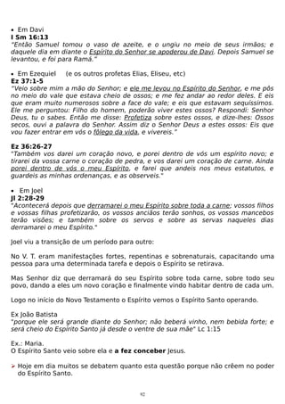 • Em Davi
I Sm 16:13
“Então Samuel tomou o vaso de azeite, e o ungiu no meio de seus irmãos; e
daquele dia em diante o Espírito do Senhor se apoderou de Davi. Depois Samuel se
levantou, e foi para Ramá.”
• Em Ezequiel

(e os outros profetas Elias, Eliseu, etc)

Ez 37:1-5
“Veio sobre mim a mão do Senhor; e ele me levou no Espírito do Senhor, e me pôs
no meio do vale que estava cheio de ossos; e me fez andar ao redor deles. E eis
que eram muito numerosos sobre a face do vale; e eis que estavam sequíssimos.
Ele me perguntou: Filho do homem, poderão viver estes ossos? Respondi: Senhor
Deus, tu o sabes. Então me disse: Profetiza sobre estes ossos, e dize-lhes: Ossos
secos, ouvi a palavra do Senhor. Assim diz o Senhor Deus a estes ossos: Eis que
vou fazer entrar em vós o fôlego da vida, e vivereis.”
Ez 36:26-27
"Também vos darei um coração novo, e porei dentro de vós um espírito novo; e
tirarei da vossa carne o coração de pedra, e vos darei um coração de carne. Ainda
porei dentro de vós o meu Espírito, e farei que andeis nos meus estatutos, e
guardeis as minhas ordenanças, e as observeis."
• Em Joel
Jl 2:28-29
"Acontecerá depois que derramarei o meu Espírito sobre toda a carne; vossos filhos
e vossas filhas profetizarão, os vossos anciãos terão sonhos, os vossos mancebos
terão visões; e também sobre os servos e sobre as servas naqueles dias
derramarei o meu Espírito."
Joel viu a transição de um período para outro:
No V. T. eram manifestações fortes, repentinas e sobrenaturais, capacitando uma
pessoa para uma determinada tarefa e depois o Espírito se retirava.
Mas Senhor diz que derramará do seu Espírito sobre toda carne, sobre todo seu
povo, dando a eles um novo coração e finalmente vindo habitar dentro de cada um.
Logo no início do Novo Testamento o Espírito vemos o Espírito Santo operando.
Ex João Batista
"porque ele será grande diante do Senhor; não beberá vinho, nem bebida forte; e
será cheio do Espírito Santo já desde o ventre de sua mãe" Lc 1:15
Ex.: Maria.
O Espírito Santo veio sobre ela e a fez conceber Jesus.
 Hoje em dia muitos se debatem quanto esta questão porque não crêem no poder
do Espírito Santo.
92

 
