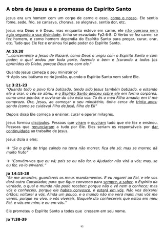 A obra de Jesus e a promessa do Espírito Santo
Jesus era um homem com um corpo de carne e osso, como o nosso. Ele sentia
fome, sede, frio, se cansava, chorava, se alegrava, sentia dor, etc.
Jesus era Deus e é Deus, mas enquanto esteve em carne, ele não operava nem
agia segundo a sua divindade, tinha se esvaziado Fp2:6-8. O Verbo se fez carne, se
fez homem, e como homem dependia do Espírito Santo para pregar, curar, orar,
etc. Tudo que Ele fez e ensinou foi pelo poder do Espírito Santo.
At 10:38
"...concernente a Jesus de Nazaré, como Deus o ungiu com o Espírito Santo e com
poder; o qual andou por toda parte, fazendo o bem e [curando a todos ]os
oprimidos do Diabo, porque Deus era com ele."
Quando Jesus começa o seu ministério?
 Após seu batismo no rio Jordão, quando o Espírito Santo vem sobre Ele.
Lc 3:21-23
“Quando todo o povo fora batizado, tendo sido Jesus também batizado, e estando
ele a orar, o céu se abriu; e o Espírito Santo desceu sobre ele em forma corpórea,
como uma pomba; e ouviu-se do céu esta voz: Tu és o meu Filho amado; em ti me
comprazo. Ora, Jesus, ao começar o seu ministério, tinha cerca de trinta anos;
sendo (como se cuidava) filho de José, filho de Eli”
Depois disso Ele começa a ensinar, curar e operar milagres.
Jesus formou discípulos. Pessoas que viram e ouviram tudo que ele fez e ensinou.
Pessoas que renunciaram a tudo por Ele. Eles seriam os responsáveis por dar
continuidade ao trabalho de Jesus.
Jesus dizia a eles:
 “Se o grão de trigo caindo na terra não morrer, fica ele só; mas se morrer, dá
muito fruto”
 “Convém-vos que eu vá; pois se eu não for, o Ajudador não virá a vós; mas, se
eu for, vo-lo enviarei.”
Jo 14:15-20
“Se me amardes, guardareis os meus mandamentos. E eu rogarei ao Pai, e ele vos
dará outro Consolador, para que fique convosco para sempre. a saber, o Espírito da
verdade, o qual o mundo não pode receber; porque não o vê nem o conhece; mas
vós o conheceis, porque ele habita convosco, e estará em vós. Não vos deixarei
órfãos; voltarei a vós. Ainda um pouco, e o mundo não me verá mais; mas vós me
vereis, porque eu vivo, e vós vivereis. Naquele dia conhecereis que estou em meu
Pai, e vós em mim, e eu em vós.”
Ele prometeu o Espírito Santo a todos que cressem em seu nome.
Jo 7:38-39
93

 