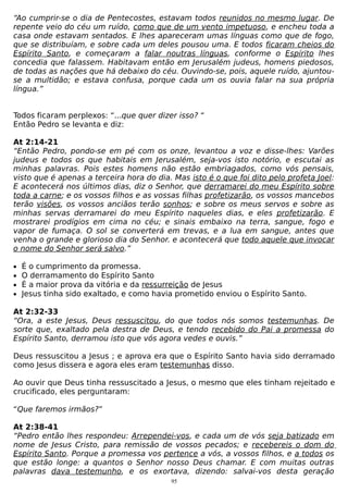 “Ao cumprir-se o dia de Pentecostes, estavam todos reunidos no mesmo lugar. De
repente veio do céu um ruído, como que de um vento impetuoso, e encheu toda a
casa onde estavam sentados. E lhes apareceram umas línguas como que de fogo,
que se distribuíam, e sobre cada um deles pousou uma. E todos ficaram cheios do
Espírito Santo, e começaram a falar noutras línguas, conforme o Espírito lhes
concedia que falassem. Habitavam então em Jerusalém judeus, homens piedosos,
de todas as nações que há debaixo do céu. Ouvindo-se, pois, aquele ruído, ajuntouse a multidão; e estava confusa, porque cada um os ouvia falar na sua própria
língua.”
Todos ficaram perplexos: “...que quer dizer isso? “
Então Pedro se levanta e diz:
At 2:14-21
“Então Pedro, pondo-se em pé com os onze, levantou a voz e disse-lhes: Varões
judeus e todos os que habitais em Jerusalém, seja-vos isto notório, e escutai as
minhas palavras. Pois estes homens não estão embriagados, como vós pensais,
visto que é apenas a terceira hora do dia. Mas isto é o que foi dito pelo profeta Joel:
E acontecerá nos últimos dias, diz o Senhor, que derramarei do meu Espírito sobre
toda a carne; e os vossos filhos e as vossas filhas profetizarão, os vossos mancebos
terão visões, os vossos anciãos terão sonhos; e sobre os meus servos e sobre as
minhas servas derramarei do meu Espírito naqueles dias, e eles profetizarão. E
mostrarei prodígios em cima no céu; e sinais embaixo na terra, sangue, fogo e
vapor de fumaça. O sol se converterá em trevas, e a lua em sangue, antes que
venha o grande e glorioso dia do Senhor. e acontecerá que todo aquele que invocar
o nome do Senhor será salvo.”
•
•
•
•

É o cumprimento da promessa.
O derramamento do Espírito Santo
É a maior prova da vitória e da ressurreição de Jesus
Jesus tinha sido exaltado, e como havia prometido enviou o Espírito Santo.

At 2:32-33
“Ora, a este Jesus, Deus ressuscitou, do que todos nós somos testemunhas. De
sorte que, exaltado pela destra de Deus, e tendo recebido do Pai a promessa do
Espírito Santo, derramou isto que vós agora vedes e ouvis.”
Deus ressuscitou a Jesus ; e aprova era que o Espírito Santo havia sido derramado
como Jesus dissera e agora eles eram testemunhas disso.
Ao ouvir que Deus tinha ressuscitado a Jesus, o mesmo que eles tinham rejeitado e
crucificado, eles perguntaram:
“Que faremos irmãos?”
At 2:38-41
“Pedro então lhes respondeu: Arrependei-vos, e cada um de vós seja batizado em
nome de Jesus Cristo, para remissão de vossos pecados; e recebereis o dom do
Espírito Santo. Porque a promessa vos pertence a vós, a vossos filhos, e a todos os
que estão longe: a quantos o Senhor nosso Deus chamar. E com muitas outras
palavras dava testemunho, e os exortava, dizendo: salvai-vos desta geração
95

 