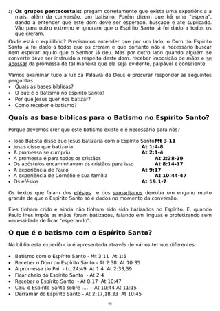 2) Os grupos pentecostais: pregam corretamente que existe uma experiência a

mais, além da conversão, um batismo. Porém dizem que há uma "espera",
dando a entender que este dom deve ser esperado, buscado e até suplicado.
Vão para outro extremo e ignoram que o Espírito Santo já foi dado a todos os
que creram.

Onde está o equilíbrio? Precisamos entender que por um lado, o Dom do Espírito
Santo já foi dado a todos que os creram e que portanto não é necessário buscar
nem esperar aquilo que o Senhor já deu. Mas por outro lado quando alguém se
converte deve ser instruído a respeito deste dom, receber imposição de mãos e se
apossar da promessa de tal maneira que ela seja evidente, palpável e consciente.
Vamos examinar tudo a luz da Palavra de Deus e procurar responder as seguintes
perguntas:
• Quais as bases bíblicas?
• O que é o Batismo no Espírito Santo?
• Por que Jesus quer nos batizar?
• Como receber o batismo?

Quais as base bíblicas para o Batismo no Espírito Santo?
Porque devemos crer que este batismo existe e é necessário para nós?
•
•
•
•
•
•
•
•

João Batista disse que Jesus batizaria com o Espírito
Jesus disse que batizaria
A promessa se cumpriu
A promessa é para todos os cristãos
Os apóstolos encaminhavam os cristãos para isso
A experiência de Paulo
A experiência de Cornélio e sua família
Os efésios

Santo Mt 3-11
At 1:4-8
At 2:1-4
At 2:38-39
At 8:14-17
At 9:17
At 10:44-47
At 19:1-7

Os textos que falam dos efésios e dos samaritanos derruba um engano muito
grande de que o Espírito Santo só é dados no momento da conversão.
Eles tinham crido e ainda não tinham sido sido batizados no Espírito. E, quando
Paulo lhes impôs as mãos foram batizados, falando em línguas e profetizando sem
necessidade de ficar "esperando".

O que é o batismo com o Espírito Santo?
Na bíblia esta experiência é apresentada através de vários termos diferentes:
•
•
•
•
•
•
•

Batismo com o Espírito Santo - Mt 3:11 At 1:5
Receber o Dom do Espírito Santo - At 2:38 At 10:35
A promessa do Pai - Lc 24:49 At 1:4 At 2:33,39
Ficar cheio do Espírito Santo - At 2:4
Receber o Espírito Santo - At 8:17 At 10:47
Caiu o Espirito Santo sobre …. - At 10:44 At 11:15
Derramar do Espírito Santo - At 2:17,18,33 At 10:45
98

 