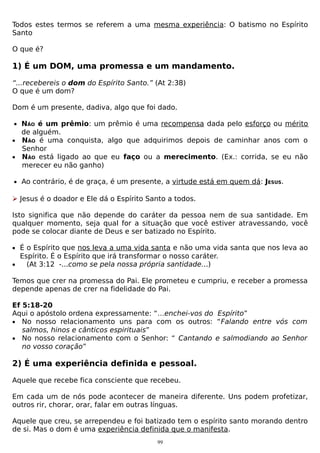 Todos estes termos se referem a uma mesma experiência: O batismo no Espírito
Santo
O que é?

1) É um DOM, uma promessa e um mandamento.
“...recebereis o dom do Espírito Santo.” (At 2:38)
O que é um dom?
Dom é um presente, dadiva, algo que foi dado.
• NÃO é um prêmio: um prêmio é uma recompensa dada pelo esforço ou mérito

de alguém.
• NÃO é uma conquista, algo que adquirimos depois de caminhar anos com o
Senhor
• NÃO está ligado ao que eu faço ou a merecimento. (Ex.: corrida, se eu não
merecer eu não ganho)
• Ao contrário, é de graça, é um presente, a virtude está em quem dá: JESUS.

 Jesus é o doador e Ele dá o Espírito Santo a todos.
Isto significa que não depende do caráter da pessoa nem de sua santidade. Em
qualquer momento, seja qual for a situação que você estiver atravessando, você
pode se colocar diante de Deus e ser batizado no Espírito.
• É o Espírito que nos leva a uma vida santa e não uma vida santa que nos leva ao
•

Espírito. É o Espírito que irá transformar o nosso caráter.
(At 3:12 -...como se pela nossa própria santidade...)

Temos que crer na promessa do Pai. Ele prometeu e cumpriu, e receber a promessa
depende apenas de crer na fidelidade do Pai.
Ef 5:18-20
Aqui o apóstolo ordena expressamente: “…enchei-vos do Espírito”
• No nosso relacionamento uns para com os outros: “Falando entre vós com
salmos, hinos e cânticos espirituais”
• No nosso relacionamento com o Senhor: “ Cantando e salmodiando ao Senhor
no vosso coração”

2) É uma experiência definida e pessoal.
Aquele que recebe fica consciente que recebeu.
Em cada um de nós pode acontecer de maneira diferente. Uns podem profetizar,
outros rir, chorar, orar, falar em outras línguas.
Aquele que creu, se arrependeu e foi batizado tem o espírito santo morando dentro
de si. Mas o dom é uma experiência definida que o manifesta.
99

 
