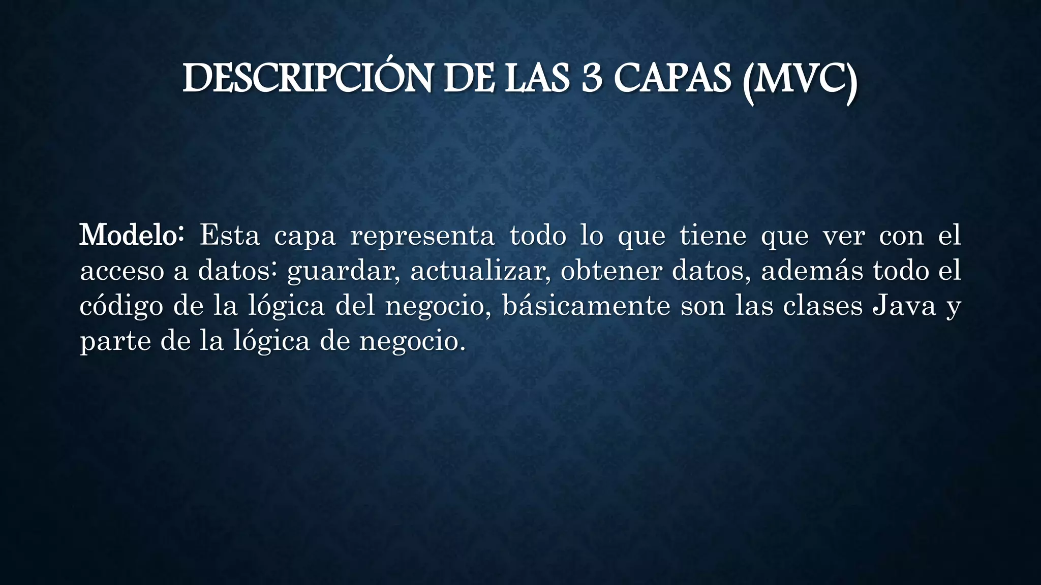DESCRIPCIÓN DE LAS 3 CAPAS (MVC)
Modelo: Esta capa representa todo lo que tiene que ver con el
acceso a datos: guardar, actualizar, obtener datos, además todo el
código de la lógica del negocio, básicamente son las clases Java y
parte de la lógica de negocio.
 