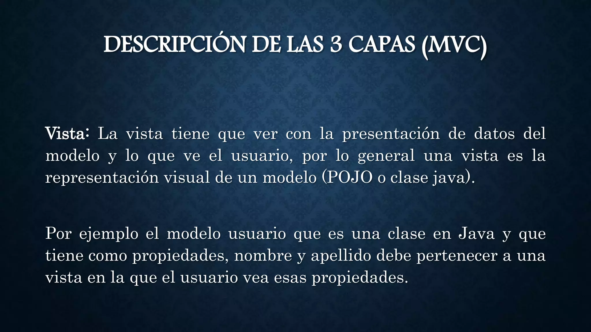 DESCRIPCIÓN DE LAS 3 CAPAS (MVC)
Vista: La vista tiene que ver con la presentación de datos del
modelo y lo que ve el usuario, por lo general una vista es la
representación visual de un modelo (POJO o clase java).
Por ejemplo el modelo usuario que es una clase en Java y que
tiene como propiedades, nombre y apellido debe pertenecer a una
vista en la que el usuario vea esas propiedades.
 