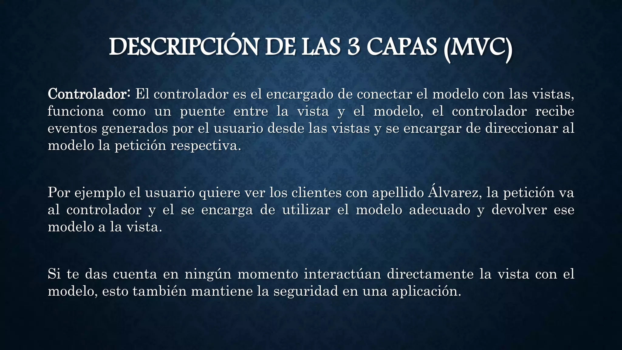 DESCRIPCIÓN DE LAS 3 CAPAS (MVC)
Controlador: El controlador es el encargado de conectar el modelo con las vistas,
funciona como un puente entre la vista y el modelo, el controlador recibe
eventos generados por el usuario desde las vistas y se encargar de direccionar al
modelo la petición respectiva.
Por ejemplo el usuario quiere ver los clientes con apellido Álvarez, la petición va
al controlador y el se encarga de utilizar el modelo adecuado y devolver ese
modelo a la vista.
Si te das cuenta en ningún momento interactúan directamente la vista con el
modelo, esto también mantiene la seguridad en una aplicación.
 