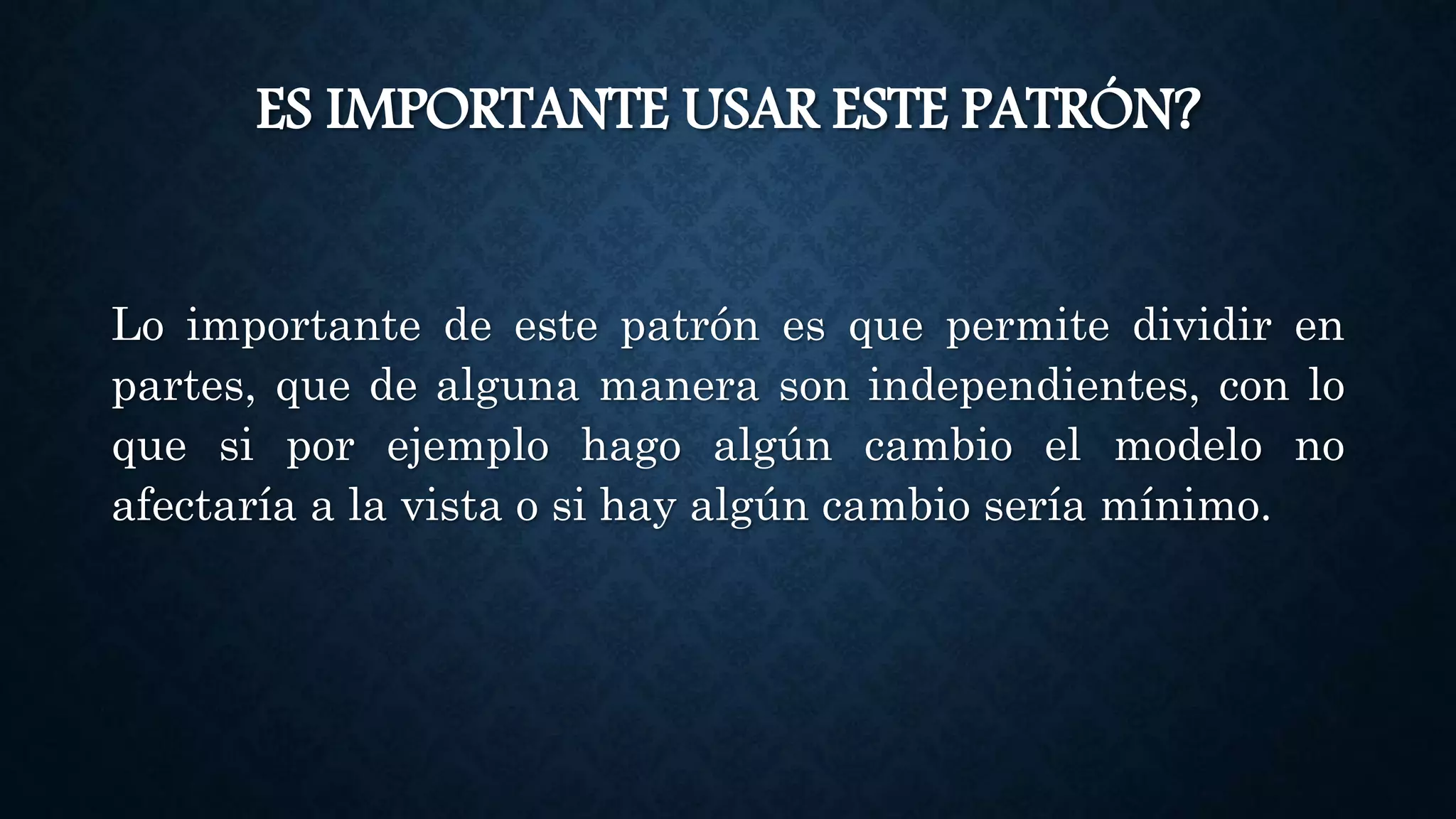 ES IMPORTANTE USAR ESTE PATRÓN?
Lo importante de este patrón es que permite dividir en
partes, que de alguna manera son independientes, con lo
que si por ejemplo hago algún cambio el modelo no
afectaría a la vista o si hay algún cambio sería mínimo.
 