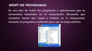 MENÚ DE PROGRAMAS
Es una lista de todos los programas y aplicaciones que se
encuentran instalados en tu computador. Recuerda que
cualquier tareas que vayas a realizar en tu computador,
necesita un programa o software para que se haga efectiva.
 