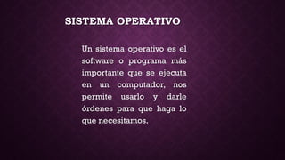 SISTEMA OPERATIVO
Un sistema operativo es el
software o programa más
importante que se ejecuta
en un computador, nos
permite usarlo y darle
órdenes para que haga lo
que necesitamos.
 