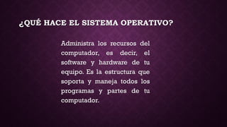 ¿QUÉ HACE EL SISTEMA OPERATIVO?
Administra los recursos del
computador, es decir, el
software y hardware de tu
equipo. Es la estructura que
soporta y maneja todos los
programas y partes de tu
computador.
 