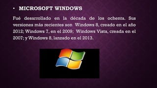 • MICROSOFT WINDOWS
Fué desarrollado en la década de los ochenta. Sus
versiones más recientes son Windows 8, creado en el año
2012; Windows 7, en el 2009; Windows Vista, creada en el
2007; y Windows 8, lanzado en el 2013.
 