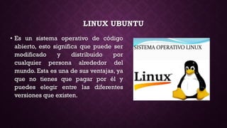 LINUX UBUNTU
• Es un sistema operativo de código
abierto, esto significa que puede ser
modificado y distribuido por
cualquier persona alrededor del
mundo. Esta es una de sus ventajas, ya
que no tienes que pagar por él y
puedes elegir entre las diferentes
versiones que existen.
 