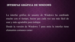 INTERFAZ GRÁFICA DE WINDOWS
La interfaz gráfica de usuario de Windows ha cambiado
mucho con el tiempo, hacen que cada vez sea más fácil de
usar y más agradable para trabajar.
Desde la versión de Windows 7 para atrás la interfaz tiene
elementos comunes como:
 