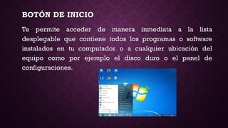 BOTÓN DE INICIO
Te permite acceder de manera inmediata a la lista
desplegable que contiene todos los programas o software
instalados en tu computador o a cualquier ubicación del
equipo como por ejemplo el disco duro o el panel de
configuraciones.
 