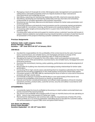  Managing a team of 10 people for entire 360 degrees sales management and operations for 
selling these real estate properties which are majorly located at major national and 
international biz and residential venues. 
 Identifying, acquiring and maintaining relationship with HNI, retail and corporate clients. 
 Identifying, developing and maintaining relationship with key channels and networking 
professionals for prospect generation and customer acquisition. 
 Developing new channels, alliances and distribution network for better sales penetration and 
revenue growth. 
 Conducting seminars and meets for brand promotion and for increasing market penetration. 
 Responsible for recruitment, training, performance and overall development of the team. 
 Forecasting sales targets and executing them in a given time frame thereby enhancing 
customer base. 
 Providing after sales services and support to resolve various customers’ queries and issues on 
subject matters related to real estate ensuring smooth transition and close of sale from launch 
till possession of the project enhancing customer satisfaction and smooth sales process. 
 
Previous Assignments 
Fullerton India credit company limited, 
Branch Manager (Kanpur) 
Duration – 18th June 2013 till 25th of January 2014 
JOB ROLE: 
 Handled the responsibilities for the profitability of the entire branch by the sale of personal 
loans, business loans, two wheeler loans, and mortgages and been in charge of the 
delinquency as well as loss rate by keeping a vigil on credit and collection. 
 Managing the team of 15 people for the entire sales, credit and operations process and 
customer service of the personal loan, business loans, two wheeler loans, mortgage loans and 
third party products. 
 Overseen the recruitment, training, policy updating, performance and overall development of 
the team. 
 Responsible for building new channels and leveraging existing relationships for better sales 
penetration. 
 Conducting PD on high volume cases and pitching them to respective authorities for their final 
approval and providing suggestions on the credit policies covering the critical sales aspect. 
 Consistent growth in PBT AND ANR by maintaining the focus of team on cross sell of insurance 
products and high volume cases. 
 Consistently working to increase the ROTA (Return over total assets) of the branch and 
increase the profitability of the branch on month on month basis. 
 Execute and monitor overall administration and efficient daily operations of branch including 
operations, lending, product sales, customer service, security and safety in accordance with 
the Banks objective. 
ATTAINMENTS: 
 Consistently made the branch profitable by focussing on retail numbers and small ticket size 
and by crossell of fee based products. 
 The branch was profitable with average profit of 3 lacs on monthly basis and was operating on 
ROTA (return over total assets) of 3 paise per rupee. 
 Maintained the delinquency rate and loss rate under the required levels of below 5% of the 
entire portfolio of 17.6 crores by dedicated telecalling done to educate the customers about 
the various aspects of a good CIBIL score and good credit history. 
Axis Bank Ltd (Bhopal), 
Branch Sales Manager 
Duration-September 12—till 15th June 2013 
 