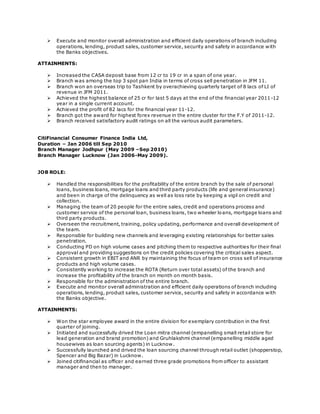  Execute and monitor overall administration and efficient daily operations of branch including 
operations, lending, product sales, customer service, security and safety in accordance with 
the Banks objectives. 
ATTAINMENTS: 
 Increased the CASA deposit base from 12 cr to 19 cr in a span of one year. 
 Branch was among the top 3 spot pan India in terms of cross sell penetration in JFM 11. 
 Branch won an overseas trip to Tashkent by overachieving quarterly target of 8 lacs of LI of 
revenue in JFM 2011. 
 Achieved the highest balance of 25 cr for last 5 days at the end of the financial year 2011-12 
year in a single current account. 
 Achieved the profit of 82 lacs for the financial year 11-12. 
 Branch got the award for highest forex revenue in the entire cluster for the F.Y of 2011-12. 
 Branch received satisfactory audit ratings on all the various audit parameters. 
CitiFinancial Consumer Finance India Ltd, 
Duration – Jan 2006 till Sep 2010 
Branch Manager Jodhpur (May 2009 –Sep 2010) 
Branch Manager Lucknow (Jan 2006-May 2009). 
JOB ROLE: 
 Handled the responsibilities for the profitability of the entire branch by the sale of personal 
loans, business loans, mortgage loans and third party products (life and general insurance) 
and been in charge of the delinquency as well as loss rate by keeping a vigil on credit and 
collection. 
 Managing the team of 20 people for the entire sales, credit and operations process and 
customer service of the personal loan, business loans, two wheeler loans, mortgage loans and 
third party products. 
 Overseen the recruitment, training, policy updating, performance and overall development of 
the team. 
 Responsible for building new channels and leveraging existing relationships for better sales 
penetration. 
 Conducting PD on high volume cases and pitching them to respective authorities for their final 
approval and providing suggestions on the credit policies covering the critical sales aspect. 
 Consistent growth in EBIT and ANR by maintaining the focus of team on cross sell of insurance 
products and high volume cases. 
 Consistently working to increase the ROTA (Return over total assets) of the branch and 
increase the profitability of the branch on month on month basis. 
 Responsible for the administration of the entire branch. 
 Execute and monitor overall administration and efficient daily operations of branch including 
operations, lending, product sales, customer service, security and safety in accordance with 
the Banks objective. 
ATTAINMENTS: 
 Won the star employee award in the entire division for exemplary contribution in the first 
quarter of joining. 
 Initiated and successfully drived the Loan mitra channel (empanelling small retail store for 
lead generation and brand promotion) and Gruhlakshmi channel (empanelling middle aged 
housewives as loan sourcing agents) in Lucknow. 
 Successfully launched and drived the loan sourcing channel through retail outlet (shopperstop, 
Spencer and Big Bazar) in Lucknow. 
 Joined citifinancial as officer and earned three grade promotions from officer to assistant 
manager and then to manager. 
 