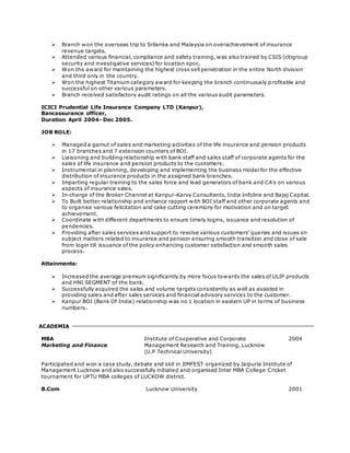  Branch won the overseas trip to Srilanka and Malaysia on overachievement of insurance 
revenue targets. 
 Attended various financial, compliance and safety training, was also trained by CSIS (citigroup 
security and investigative services) for location spoc. 
 Won the award for maintaining the highest cross sell penetration in the entire North division 
and third only in the country. 
 Won the highest Titanium category award for keeping the branch continuously profitable and 
successful on other various parameters. 
 Branch received satisfactory audit ratings on all the various audit parameters. 
ICICI Prudential Life Insurance Company LTD (Kanpur), 
Bancassurance officer, 
Duration April 2004- Dec 2005. 
JOB ROLE: 
 Managed a gamut of sales and marketing activities of the life insurance and pension products 
in 17 branches and 7 extension counters of BOI. 
 Liaisoning and building relationship with bank staff and sales staff of corporate agents for the 
sales of life insurance and pension products to the customers. 
 Instrumental in planning, developing and implementing the business model for the effective 
distribution of insurance products in the assigned bank branches. 
 Imparting regular training to the sales force and lead generators of bank and CA’s on various 
aspects of insurance sales. 
 In-charge of the Broker Channel at Kanpur-Karvy Consultants, India Infoline and Bajaj Capital. 
 To Built better relationship and enhance rapport with BOI staff and other corporate agents and 
to organise various felicitation and cake cutting ceremony for motivation and on target 
achievement. 
 Coordinate with different departments to ensure timely logins, issuance and resolution of 
pendencies. 
 Providing after sales services and support to resolve various customers’ queries and issues on 
subject matters related to insurance and pension ensuring smooth transition and close of sale 
from login till issuance of the policy enhancing customer satisfaction and smooth sales 
process. 
Attainments: 
 Increased the average premium significantly by more focus towards the sales of ULIP products 
and HNI SEGMENT of the bank. 
 Successfully acquired the sales and volume targets consistently as well as assisted in 
providing sales and after sales services and financial advisory services to the customer. 
 Kanpur BOI (Bank Of India) relationship was no 1 location in eastern UP in terms of business 
numbers. 
ACADEMIA 
MBA Institute of Cooperative and Corporate 2004 
Marketing and Finance Management Research and Training, Lucknow 
(U.P Technical University) 
Participated and won a case study, debate and skit in JIMFEST organized by Jaipuria Institute of 
Management Lucknow and also successfully initiated and organised Inter MBA College Cricket 
tournament for UPTU MBA colleges of LUCKOW district. 
B.Com Lucknow University 2001 
 