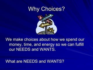 Why Choices?
We make choices about how we spend our
money, time, and energy so we can fulfill
our NEEDS and WANTS.
What are NEEDS and WANTS?
 