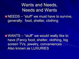 Wants and Needs,
Needs and Wants
NEEDS – “stuff” we must have to survive,
generally: food, shelter, clothing
WANTS – “stuff” we would really like to
have (Fancy food, shelter, clothing, big
screen TVs, jewelry, conveniences . . .
Also known as LUXURIES
 