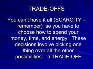 TRADE-OFFS
You can’t have it all (SCARCITY –
remember) so you have to
choose how to spend your
money, time, and energy. These
decisions involve picking one
thing over all the other
possibilities – a TRADE-OFF
 