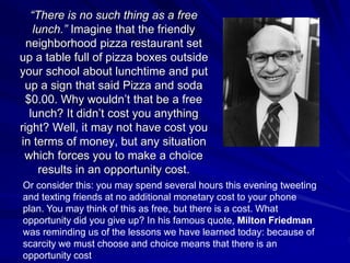 “There is no such thing as a free
lunch.” Imagine that the friendly
neighborhood pizza restaurant set
up a table full of pizza boxes outside
your school about lunchtime and put
up a sign that said Pizza and soda
$0.00. Why wouldn’t that be a free
lunch? It didn’t cost you anything
right? Well, it may not have cost you
in terms of money, but any situation
which forces you to make a choice
results in an opportunity cost.
Or consider this: you may spend several hours this evening tweeting
and texting friends at no additional monetary cost to your phone
plan. You may think of this as free, but there is a cost. What
opportunity did you give up? In his famous quote, Milton Friedman
was reminding us of the lessons we have learned today: because of
scarcity we must choose and choice means that there is an
opportunity cost
 
