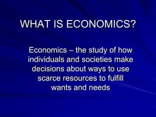 WHAT IS ECONOMICS?
Economics – the study of how
individuals and societies make
decisions about ways to use
scarce resources to fulfill
wants and needs
 