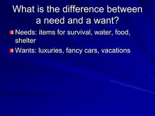 What is the difference between
a need and a want?
Needs: items for survival, water, food,
shelter
Wants: luxuries, fancy cars, vacations
 