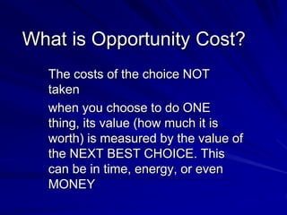 What is Opportunity Cost?
The costs of the choice NOT
taken
when you choose to do ONE
thing, its value (how much it is
worth) is measured by the value of
the NEXT BEST CHOICE. This
can be in time, energy, or even
MONEY
 