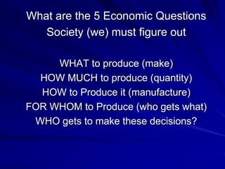 What are the 5 Economic Questions
Society (we) must figure out
WHAT to produce (make)
HOW MUCH to produce (quantity)
HOW to Produce it (manufacture)
FOR WHOM to Produce (who gets what)
WHO gets to make these decisions?
 