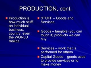 PRODUCTION, cont.
Production is
how much stuff
an individual,
business,
country, even
the WORLD
makes.
STUFF – Goods and
Services.
Goods – tangible (you can
touch it) products we can
buy
Services – work that is
performed for others
Capital Goods – goods used
to provide services or to
make money
 
