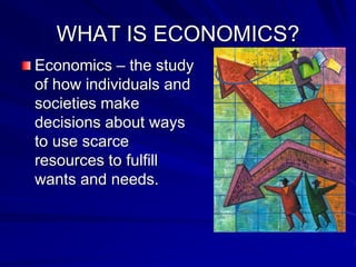 WHAT IS ECONOMICS?
Economics – the study
of how individuals and
societies make
decisions about ways
to use scarce
resources to fulfill
wants and needs.
 