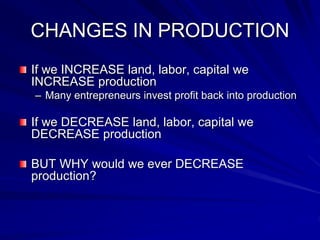 CHANGES IN PRODUCTION
If we INCREASE land, labor, capital we
INCREASE production
– Many entrepreneurs invest profit back into production
If we DECREASE land, labor, capital we
DECREASE production
BUT WHY would we ever DECREASE
production?
 