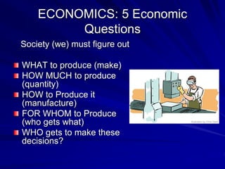 ECONOMICS: 5 Economic
Questions
Society (we) must figure out
WHAT to produce (make)
HOW MUCH to produce
(quantity)
HOW to Produce it
(manufacture)
FOR WHOM to Produce
(who gets what)
WHO gets to make these
decisions?
 