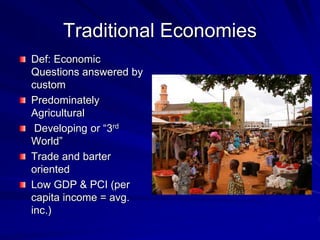 Traditional Economies
Def: Economic
Questions answered by
custom
Predominately
Agricultural
Developing or “3rd
World”
Trade and barter
oriented
Low GDP & PCI (per
capita income = avg.
inc.)
 