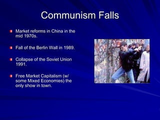 Communism Falls
Market reforms in China in the
mid 1970s.
Fall of the Berlin Wall in 1989.
Collapse of the Soviet Union
1991.
Free Market Capitalism (w/
some Mixed Economies) the
only show in town.
 