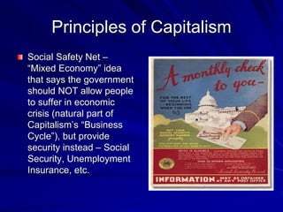 Principles of Capitalism
Social Safety Net –
“Mixed Economy” idea
that says the government
should NOT allow people
to suffer in economic
crisis (natural part of
Capitalism’s “Business
Cycle”), but provide
security instead – Social
Security, Unemployment
Insurance, etc.
 