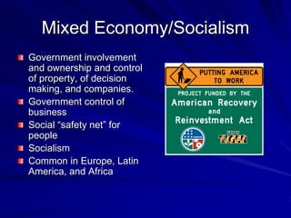 Mixed Economy/Socialism
Government involvement
and ownership and control
of property, of decision
making, and companies.
Government control of
business
Social “safety net” for
people
Socialism
Common in Europe, Latin
America, and Africa
 