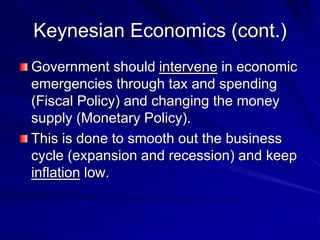 Keynesian Economics (cont.)
Government should intervene in economic
emergencies through tax and spending
(Fiscal Policy) and changing the money
supply (Monetary Policy).
This is done to smooth out the business
cycle (expansion and recession) and keep
inflation low.
 