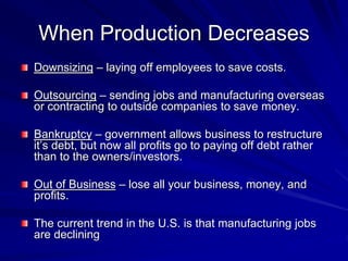 When Production Decreases
Downsizing – laying off employees to save costs.
Outsourcing – sending jobs and manufacturing overseas
or contracting to outside companies to save money.
Bankruptcy – government allows business to restructure
it’s debt, but now all profits go to paying off debt rather
than to the owners/investors.
Out of Business – lose all your business, money, and
profits.
The current trend in the U.S. is that manufacturing jobs
are declining
 