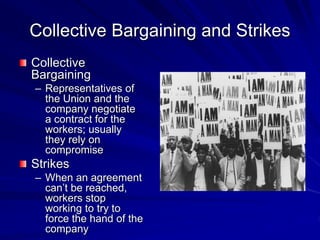Collective Bargaining and Strikes
Collective
Bargaining
– Representatives of
the Union and the
company negotiate
a contract for the
workers; usually
they rely on
compromise
Strikes
– When an agreement
can’t be reached,
workers stop
working to try to
force the hand of the
company
 