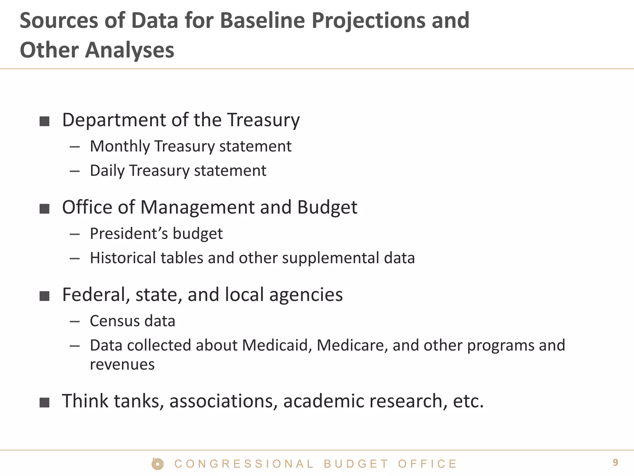 9C O N G R E S S I O N A L B U D G E T O F F I C E
Sources of Data for Baseline Projections and
Other Analyses
■ Department of the Treasury
– Monthly Treasury statement
– Daily Treasury statement
■ Office of Management and Budget
– President’s budget
– Historical tables and other supplemental data
■ Federal, state, and local agencies
– Census data
– Data collected about Medicaid, Medicare, and other programs and
revenues
■ Think tanks, associations, academic research, etc.
 
