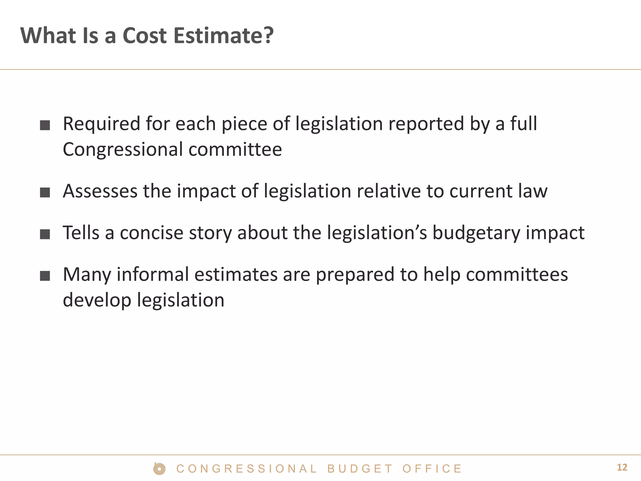 12C O N G R E S S I O N A L B U D G E T O F F I C E
What Is a Cost Estimate?
■ Required for each piece of legislation reported by a full
Congressional committee
■ Assesses the impact of legislation relative to current law
■ Tells a concise story about the legislation’s budgetary impact
■ Many informal estimates are prepared to help committees
develop legislation
 
