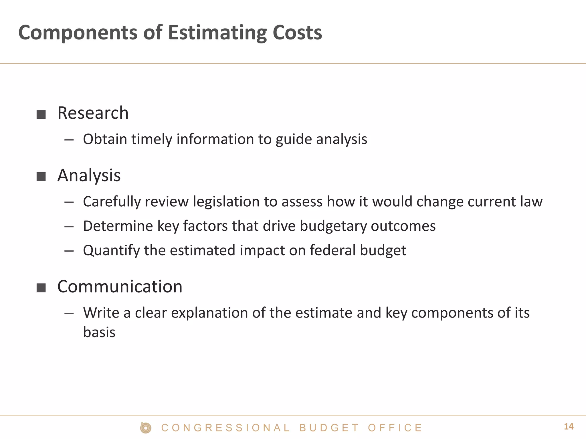 14C O N G R E S S I O N A L B U D G E T O F F I C E
Components of Estimating Costs
■ Research
– Obtain timely information to guide analysis
■ Analysis
– Carefully review legislation to assess how it would change current law
– Determine key factors that drive budgetary outcomes
– Quantify the estimated impact on federal budget
■ Communication
– Write a clear explanation of the estimate and key components of its
basis
 