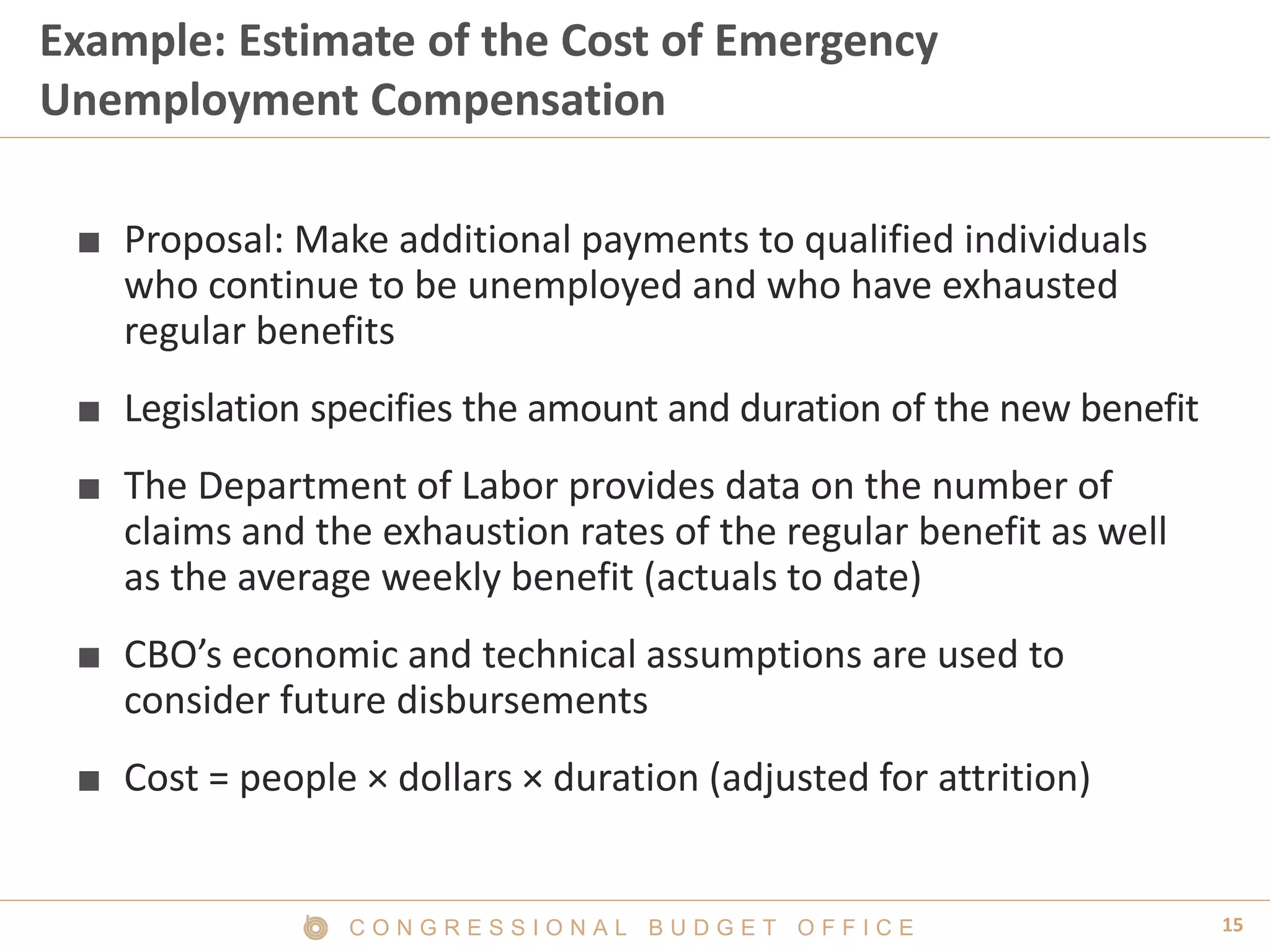 15C O N G R E S S I O N A L B U D G E T O F F I C E
Example: Estimate of the Cost of Emergency
Unemployment Compensation
■ Proposal: Make additional payments to qualified individuals
who continue to be unemployed and who have exhausted
regular benefits
■ Legislation specifies the amount and duration of the new benefit
■ The Department of Labor provides data on the number of
claims and the exhaustion rates of the regular benefit as well
as the average weekly benefit (actuals to date)
■ CBO’s economic and technical assumptions are used to
consider future disbursements
■ Cost = people × dollars × duration (adjusted for attrition)
 