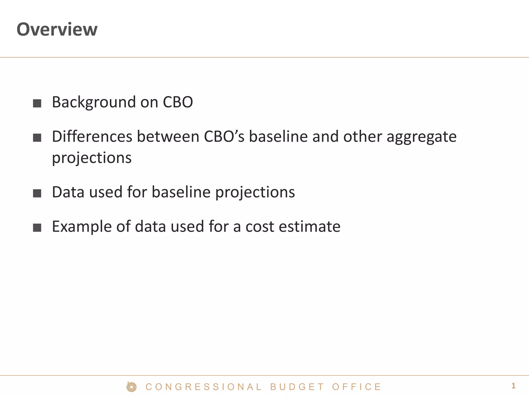 1C O N G R E S S I O N A L B U D G E T O F F I C E
Overview
■ Background on CBO
■ Differences between CBO’s baseline and other aggregate
projections
■ Data used for baseline projections
■ Example of data used for a cost estimate
 